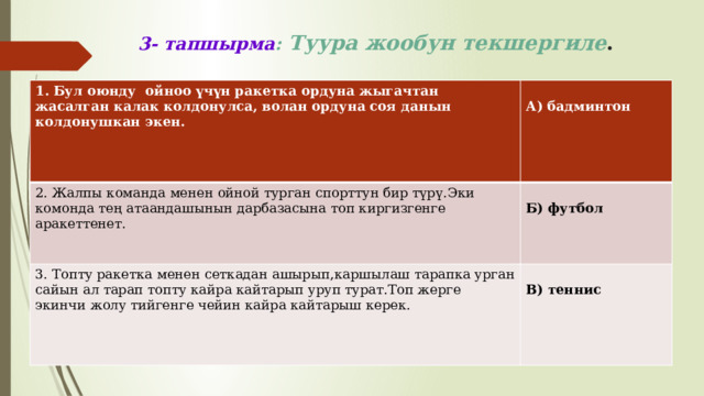 3- тапшырма :  Туура жообун текшергиле . 1. Бул оюнду ойноо үчүн ракетка ордуна жыгачтан жасалган калак колдонулса, волан ордуна соя данын колдонушкан экен.   2. Жалпы команда менен ойной турган спорттун бир түрү.Эки комонда тең атаандашынын дарбазасына топ киргизгенге аракеттенет.  А) бадминтон 3. Топту ракетка менен сеткадан ашырып,каршылаш тарапка урган сайын ал тарап топту кайра кайтарып уруп турат.Топ жерге экинчи жолу тийгенге чейин кайра кайтарыш керек. Б) футбол В) теннис 