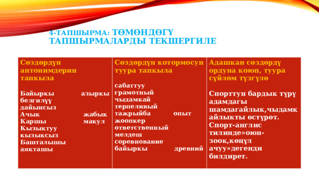 4-тапшырма: Төмөндөгү тапшырмаларды текшергиле Сөздөрдүн антонимдерин тапкыла Сөздөрдүн котормосун туура тапкыла   Байыркы азыркы Адашкан сөздөрдү ордуна коюп, туура сүйлөм түзгүлө  сабаттуу грамотный белгилүү дайынсыз чыдамкай терпеливый Ачык жабык Спорттун бардык түрү адамдагы шамдагайлык,чыдамкайлыкты өстүрөт. Каршы макул тажрыйба опыт Спорт-англис тилинде»оюн-зоок,көңүл ачуу»дегенди билдирет. жоопкер ответственный Кызыктуу кызыксыз  Башталышы аякташы мелдеш соревнование байыркы древний  