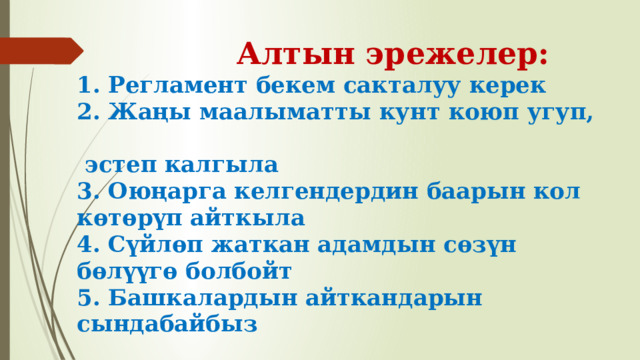  Алтын эрежелер:  1. Регламент бекем сакталуу керек  2. Жаңы маалыматты кунт коюп угуп,  эстеп калгыла  3. Оюңарга келгендердин баарын кол көтөрүп айткыла  4. Сүйлөп жаткан адамдын сөзүн бөлүүгө болбойт  5. Башкалардын айткандарын сындабайбыз 