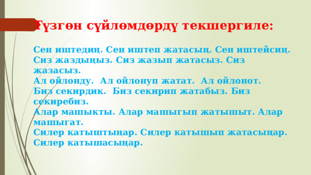 Түзгөн сүйлөмдөрдү текшергиле:   Сен иштедиң. Сен иштеп жатасың. Сен иштейсиң.  Сиз жаздыңыз. Сиз жазып жатасыз. Сиз жазасыз.  Ал ойлонду. Ал ойлонуп жатат. Ал ойлонот.  Биз секирдик. Биз секирип жатабыз. Биз секиребиз.  Алар машыкты. Алар машыгып жатышыт. Алар машыгат.  Силер катыштыңар. Силер катышып жатасыңар. Силер катышасыңар.   