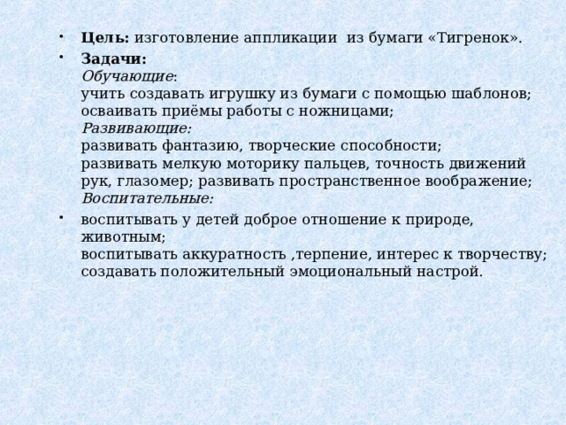 Цель:  изготовление аппликации  из бумаги «Тигренок». Задачи:  Обучающие :  учить создавать игрушку из бумаги с помощью шаблонов;  осваивать приёмы работы с ножницами;  Развивающие:  развивать фантазию, творческие способности;  развивать мелкую моторику пальцев, точность движений рук, глазомер; развивать пространственное воображение;  Воспитательные: воспитывать у детей доброе отношение к природе, животным;  воспитывать аккуратность ,терпение, интерес к творчеству;  создавать положительный эмоциональный настрой. 