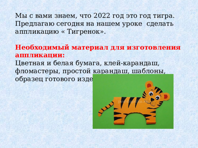 Мы с вами знаем, что 2022 год это год тигра. Предлагаю сегодня на нашем уроке сделать аппликацию « Тигренок». Необходимый материал для изготовления аппликации:  Цветная и белая бумага, клей-карандаш, фломастеры, простой карандаш, шаблоны, образец готового изделия. 