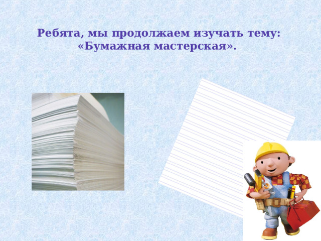Ребята, мы продолжаем изучать тему: «Бумажная мастерская».   