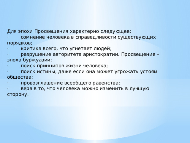 Для эпохи Просвещения характерно следующее: ·        сомнение человека в справедливости существующих порядков; ·        критика всего, что угнетает людей; ·        разрушение авторитета аристократии. Просвещение – эпоха буржуазии; ·        поиск принципов жизни человека; ·        поиск истины, даже если она может угрожать устоям общества; ·        провозглашение всеобщего равенства; ·        вера в то, что человека можно изменить в лучшую сторону. 