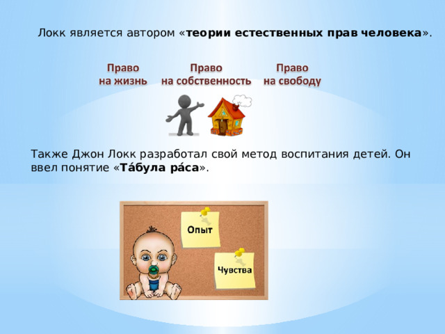 Локк является автором « теории естественных прав человека ». Также Джон Локк разработал свой метод воспитания детей. Он ввел понятие « Та́була ра́са ». 