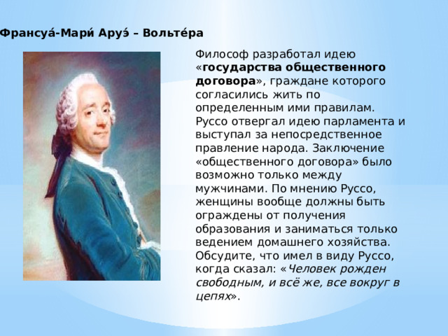 Франсуа́-Мари́ Аруэ́ – Вольте́ра Философ разработал идею « государства общественного договора », граждане которого согласились жить по определенным ими правилам. Руссо отвергал идею парламента и выступал за непосредственное правление народа. Заключение «общественного договора» было возможно только между мужчинами. По мнению Руссо, женщины вообще должны быть ограждены от получения образования и заниматься только ведением домашнего хозяйства.  Обсудите, что имел в виду Руссо, когда сказал: « Человек рожден свободным, и всё же, все вокруг в цепях ». 