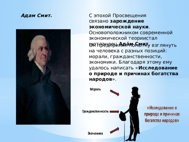 Адам Смит. С эпохой Просвещения связано  зарождение экономической науки . Основоположником современной экономической теориистал шотландец  Ада́м Смит .   Он предпринял попытку взглянуть на человека с разных позиций: морали, гражданственности, экономики. Благодаря этому ему удалось написать « Исследование о природе и причинах богатства народов ». 