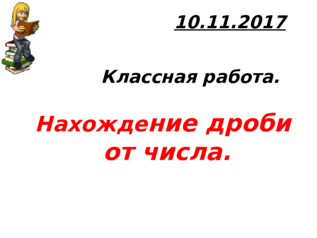 10.11.2017              Классная работа.   Нахожде ние дроби  от числа.        