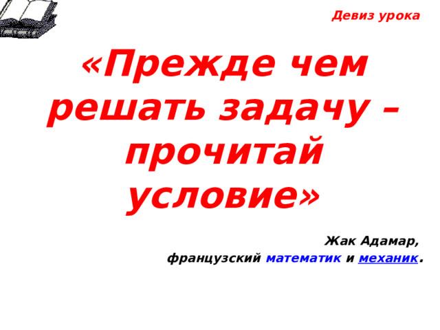  Девиз урока  «Прежде чем решать задачу – прочитай условие»  Жак Адамар, французский математик  и  механик .           
