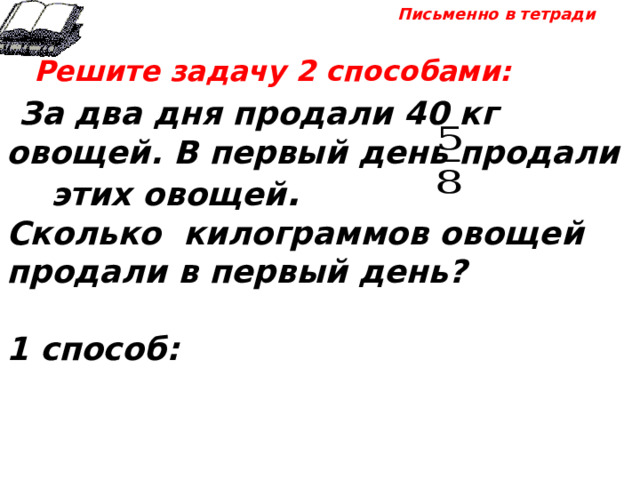 Письменно в тетради  Решите задачу 2 способами:  За два дня продали 40 кг овощей. В первый день продали этих овощей . Сколько килограммов овощей продали в первый день?  1 способ: 