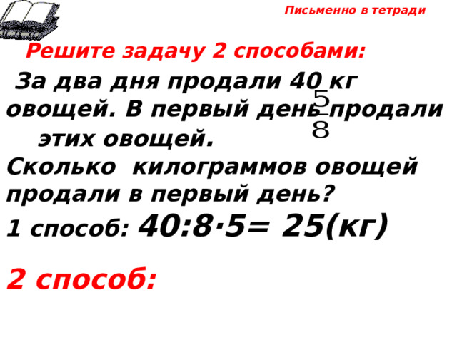 Письменно в тетради  Решите задачу 2 способами:  За два дня продали 40 кг овощей. В первый день продали этих овощей . Сколько килограммов овощей продали в первый день? 1 способ: 40:8·5= 25(кг)  2 способ: 