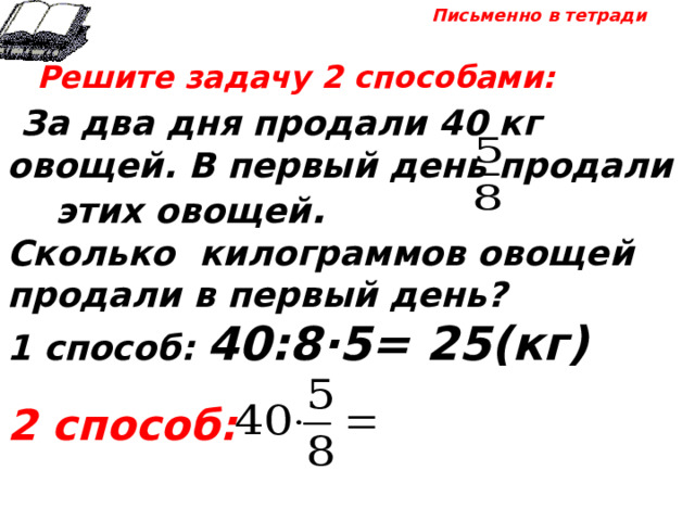 Письменно в тетради  Решите задачу 2 способами:  За два дня продали 40 кг овощей. В первый день продали этих овощей . Сколько килограммов овощей продали в первый день? 1 способ: 40:8·5= 25(кг)  2 способ: 