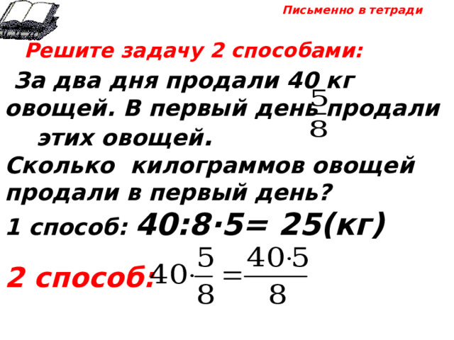 Письменно в тетради  Решите задачу 2 способами:  За два дня продали 40 кг овощей. В первый день продали этих овощей . Сколько килограммов овощей продали в первый день? 1 способ: 40:8·5= 25(кг)  2 способ: 