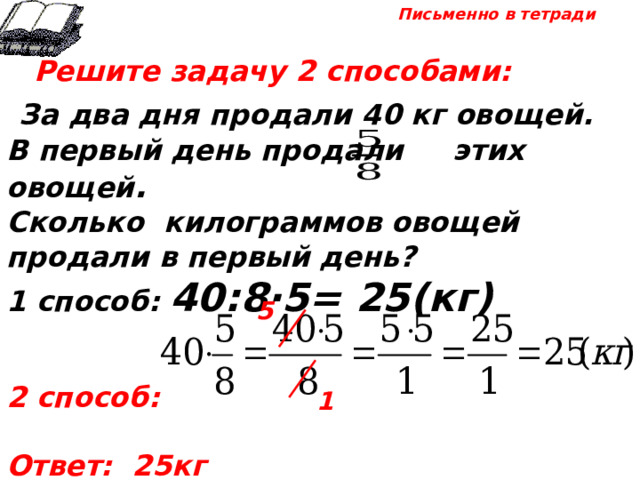 Письменно в тетради  Решите задачу 2 способами:  За два дня продали 40 кг овощей. В первый день продали этих овощей . Сколько килограммов овощей продали в первый день? 1 способ: 40:8·5= 25(кг)   2 способ:  Ответ: 25кг 5 1 