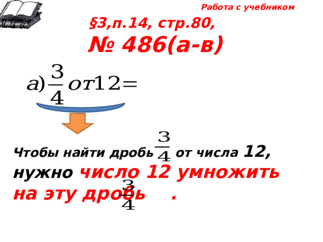 Работа с учебником §3,п.14, стр.80, № 486(а-в) Чтобы найти дробь от числа 12, нужно число 12 умножить на эту дробь .  