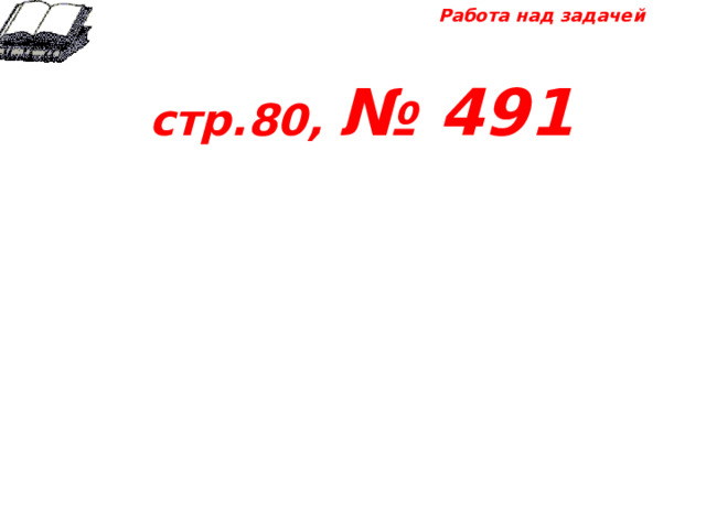 Работа над задачей  стр.80, № 491 