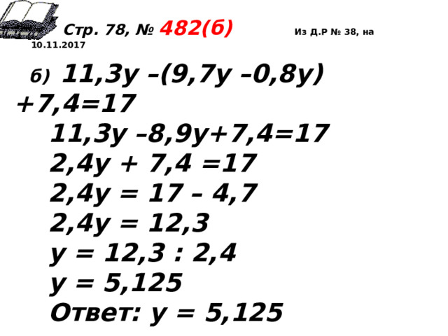  Стр. 78, № 482(б) Из Д.Р № 38, на 10.11.2017  б)  11,3у –(9,7у –0,8у)+7,4=17  11,3у –8,9у+7,4=17  2,4у + 7,4 =17  2,4у = 17 – 4,7  2,4у = 12,3  у = 12,3 : 2,4  у = 5,125  Ответ: у = 5,125  
