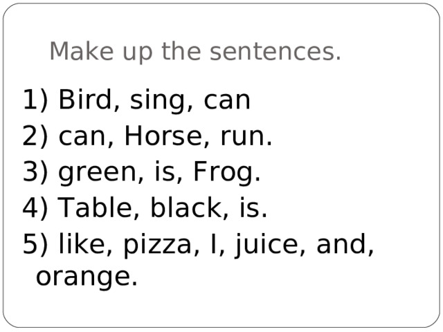 Make up the sentences . 1) Bird, sing, can 2) can, Horse, run. 3) green, is, Frog. 4) Table, black, is. 5) like, pizza, I, juice, and, orange. 