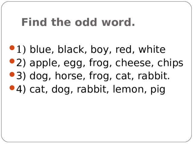 Find the odd word. 1) blue, black, boy, red, white 2) apple, egg, frog, cheese, chips 3) dog, horse, frog, cat, rabbit. 4) cat, dog, rabbit, lemon, pig 