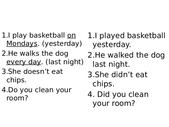 I play basketball on Mondays . (yesterday) He walks the dog every day . (last night) She doesn’t eat chips. Do you clean your room? I played basketball yesterday. He walked the dog last night. She didn’t eat chips. 4. Did you clean your room? 