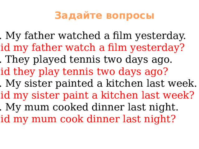 Задайте вопросы 1. My father watched a film yesterday. Did my father watch a film yesterday? 2. They played tennis two days ago. Did they play tennis two days ago? 3. My sister painted a kitchen last week. Did my sister paint a kitchen last week? 4. My mum cooked dinner last night. Did my mum cook dinner last night? 