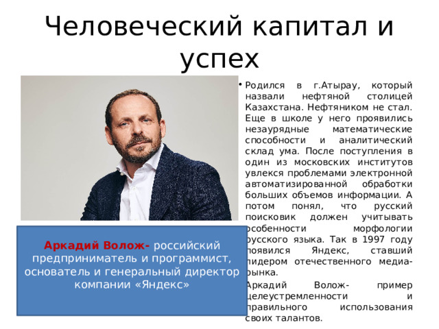 Человеческий капитал и успех Родился в г.Атырау, который назвали нефтяной столицей Казахстана. Нефтяником не стал. Еще в школе у него проявились незаурядные математические способности и аналитический склад ума. После поступления в один из московских институтов увлекся проблемами электронной автоматизированной обработки больших объемов информации. А потом понял, что русский поисковик должен учитывать особенности морфологии русского языка. Так в 1997 году появился Яндекс, ставший лидером отечественного медиа-рынка.  Аркадий Волож- пример целеустремленности и правильного использования своих талантов. Аркадий Волож- российский предприниматель и программист, основатель и генеральный директор компании «Яндекс» 