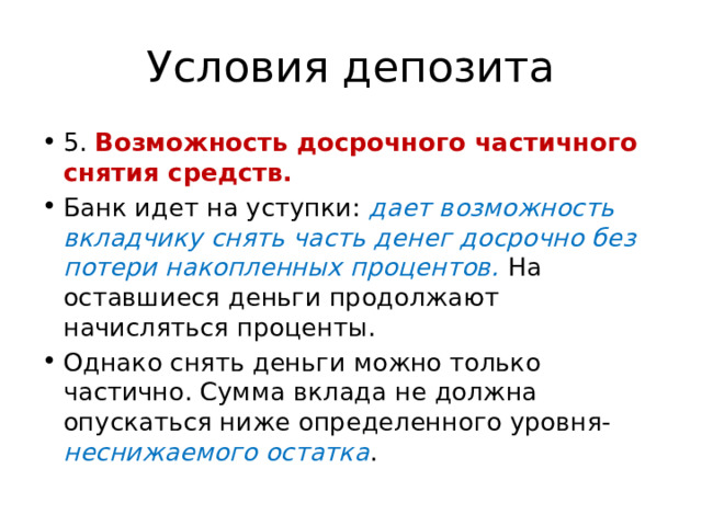 Условия депозита 5. Возможность досрочного частичного снятия средств. Банк идет на уступки: дает возможность вкладчику снять часть денег досрочно без потери накопленных процентов. На оставшиеся деньги продолжают начисляться проценты. Однако снять деньги можно только частично. Сумма вклада не должна опускаться ниже определенного уровня- неснижаемого остатка . 