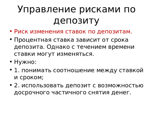 Управление рисками по депозиту Риск изменения ставок по депозитам. Процентная ставка зависит от срока депозита. Однако с течением времени ставки могут изменяться. Нужно: 1. понимать соотношение между ставкой и сроком; 2. использовать депозит с возможностью досрочного частичного снятия денег. 