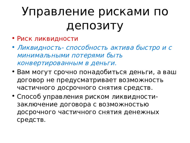 Управление рисками по депозиту Риск ликвидности Ликвидность- способность актива быстро и с минимальными потерями быть конвертированным в деньги. Вам могут срочно понадобиться деньги, а ваш договор не предусматривает возможность частичного досрочного снятия средств. Способ управления риском ликвидности- заключение договора с возможностью досрочного частичного снятия денежных средств. 