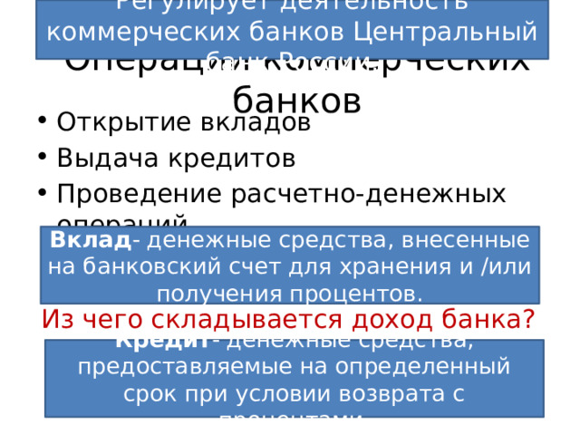 Регулирует деятельность коммерческих банков Центральный банк России. Операции коммерческих банков Открытие вкладов Выдача кредитов Проведение расчетно-денежных операций Вклад - денежные средства, внесенные на банковский счет для хранения и /или получения процентов. Из чего складывается доход банка? Кредит - денежные средства, предоставляемые на определенный срок при условии возврата с процентами. 