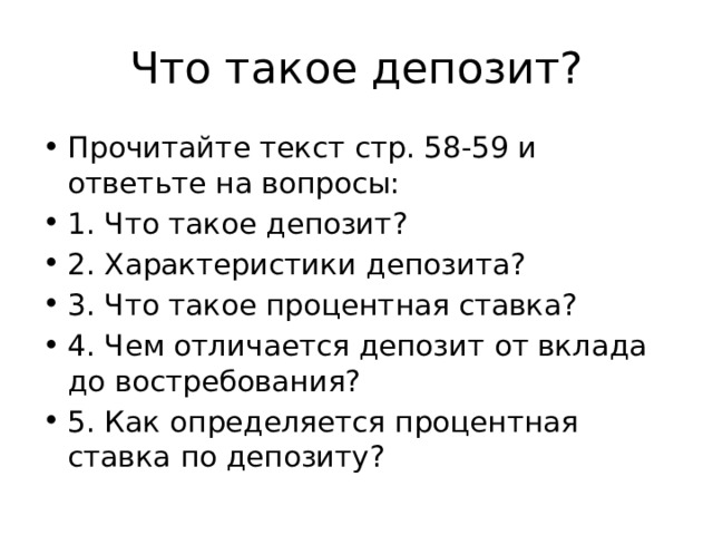 Что такое депозит? Прочитайте текст стр. 58-59 и ответьте на вопросы: 1. Что такое депозит? 2. Характеристики депозита? 3. Что такое процентная ставка? 4. Чем отличается депозит от вклада до востребования? 5. Как определяется процентная ставка по депозиту? 