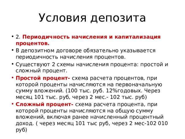 Условия депозита 2. Периодичность начисления и капитализация процентов. В депозитном договоре обязательно указывается периодичность начисления процентов. Существуют 2 схемы начисления процента: простой и сложный процент. Простой процент- схема расчета процентов, при которой проценты начисляются на первоначальную сумму вложений. (100 тыс. руб. 12%годовых. Через месяц 101 тыс. руб, через 2 мес.- 102 тыс. руб) Сложный процент- схема расчета процента, при которой проценты начисляются на общую сумму вложений, включая ранее начисленный процентный доход. ( через месяц 101 тыс руб, через 2 мес-102 010 руб) 