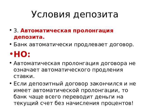 Условия депозита 3. Автоматическая пролонгация депозита. Банк автоматически продлевает договор. НО: Автоматическая пролонгация договора не означает автоматического продления ставки. Если депозитный договор закончился и не имеет автоматической пролонгации, то банк чаще всего переводит деньги на текущий счет без начисления процентов! 