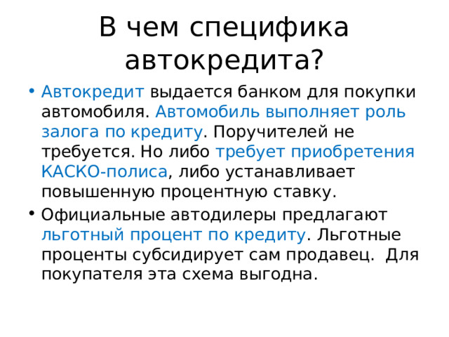 В чем специфика автокредита? Автокредит выдается банком для покупки автомобиля. Автомобиль выполняет роль залога по кредиту . Поручителей не требуется. Но либо требует приобретения КАСКО-полиса , либо устанавливает повышенную процентную ставку. Официальные автодилеры предлагают льготный процент по кредиту . Льготные проценты субсидирует сам продавец. Для покупателя эта схема выгодна. 