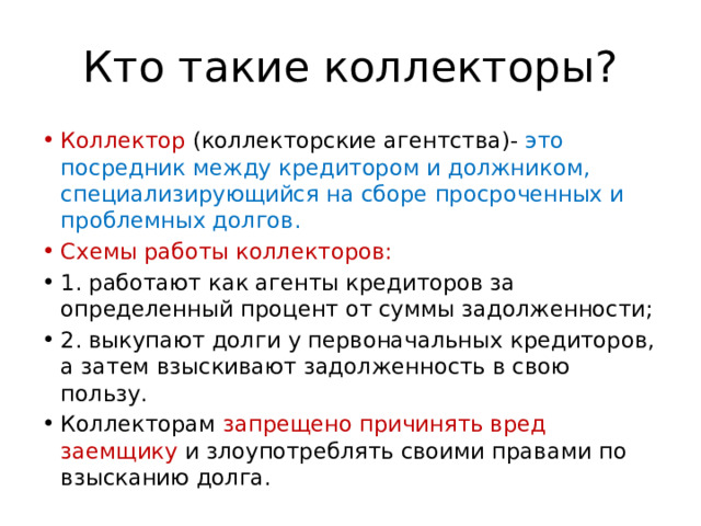 Кто такие коллекторы? Коллектор (коллекторские агентства)- это посредник между кредитором и должником, специализирующийся на сборе просроченных и проблемных долгов. Схемы работы коллекторов: 1. работают как агенты кредиторов за определенный процент от суммы задолженности; 2. выкупают долги у первоначальных кредиторов, а затем взыскивают задолженность в свою пользу. Коллекторам запрещено причинять вред заемщику и злоупотреблять своими правами по взысканию долга. 