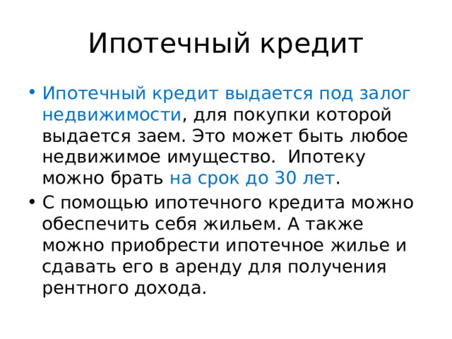 Ипотечный кредит Ипотечный кредит выдается под залог недвижимости , для покупки которой выдается заем. Это может быть любое недвижимое имущество. Ипотеку можно брать на срок до 30 лет . С помощью ипотечного кредита можно обеспечить себя жильем. А также можно приобрести ипотечное жилье и сдавать его в аренду для получения рентного дохода. 