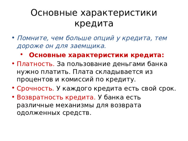 Основные характеристики кредита Помните, чем больше опций у кредита, тем дороже он для заемщика. Основные характеристики кредита: Платность. За пользование деньгами банка нужно платить. Плата складывается из процентов и комиссий по кредиту. Срочность. У каждого кредита есть свой срок. Возвратность кредита. У банка есть различные механизмы для возврата одолженных средств.  