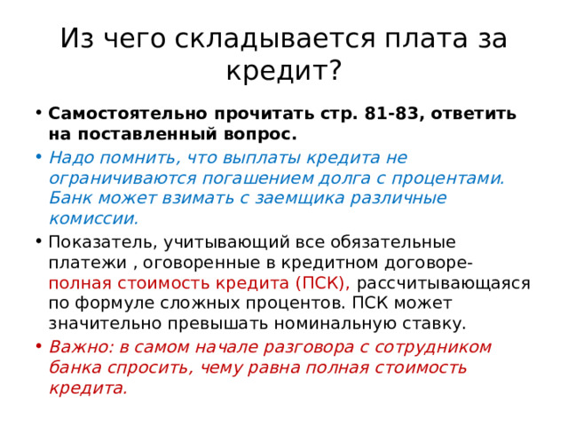 Из чего складывается плата за кредит? Самостоятельно прочитать стр. 81-83, ответить на поставленный вопрос. Надо помнить, что выплаты кредита не ограничиваются погашением долга с процентами. Банк может взимать с заемщика различные комиссии. Показатель, учитывающий все обязательные платежи , оговоренные в кредитном договоре- полная стоимость кредита (ПСК), рассчитывающаяся по формуле сложных процентов. ПСК может значительно превышать номинальную ставку. Важно: в самом начале разговора с сотрудником банка спросить, чему равна полная стоимость кредита. 