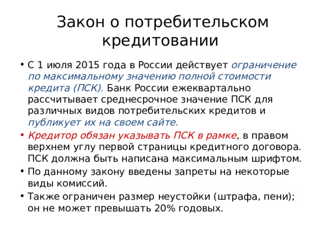 Закон о потребительском кредитовании С 1 июля 2015 года в России действует ограничение по максимальному значению полной стоимости кредита (ПСК). Банк России ежеквартально рассчитывает среднесрочное значение ПСК для различных видов потребительских кредитов и публикует их на своем сайте. Кредитор обязан указывать ПСК в рамке , в правом верхнем углу первой страницы кредитного договора. ПСК должна быть написана максимальным шрифтом. По данному закону введены запреты на некоторые виды комиссий. Также ограничен размер неустойки (штрафа, пени); он не может превышать 20% годовых. 