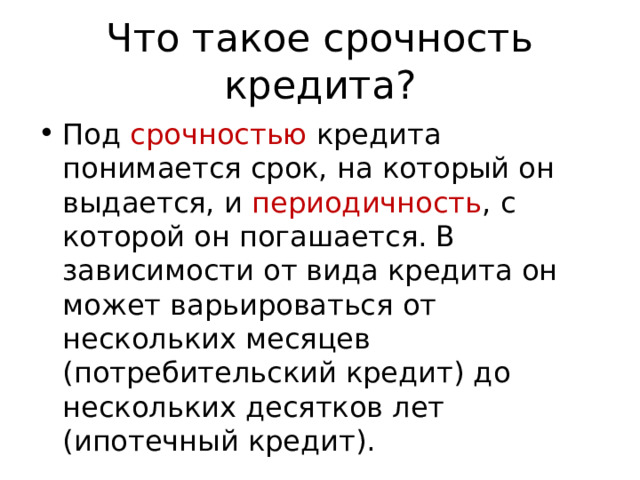 Что такое срочность кредита? Под срочностью кредита понимается срок, на который он выдается, и периодичность , с которой он погашается. В зависимости от вида кредита он может варьироваться от нескольких месяцев (потребительский кредит) до нескольких десятков лет (ипотечный кредит). 