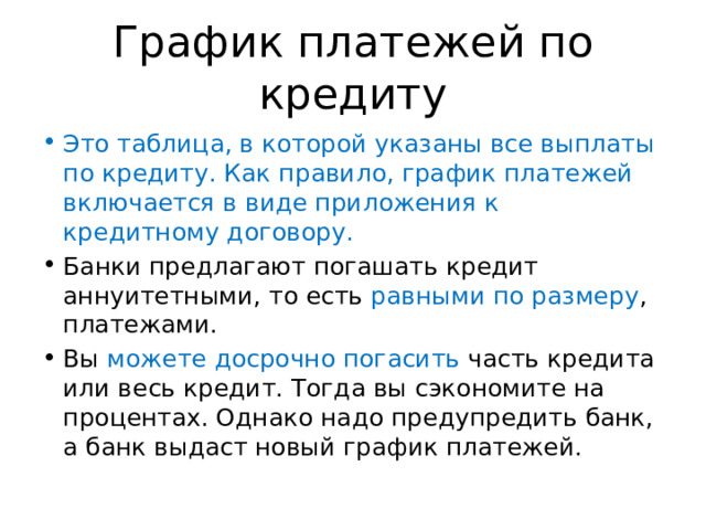 График платежей по кредиту Это таблица, в которой указаны все выплаты по кредиту. Как правило, график платежей включается в виде приложения к кредитному договору. Банки предлагают погашать кредит аннуитетными, то есть равными по размеру , платежами. Вы можете досрочно погасить часть кредита или весь кредит. Тогда вы сэкономите на процентах. Однако надо предупредить банк, а банк выдаст новый график платежей. 