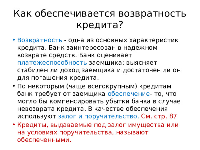 Как обеспечивается возвратность кредита? Возвратность - одна из основных характеристик кредита. Банк заинтересован в надежном возврате средств. Банк оценивает платежеспособность заемщика: выясняет стабилен ли доход заемщика и достаточен ли он для погашения кредита. По некоторым (чаще всегокрупным) кредитам банк требует от заемщика обеспечение - то, что могло бы компенсировать убытки банка в случае невозврата кредита. В качестве обеспечения используют залог и поручительство. См. стр. 87 Кредиты, выдаваемые под залог имущества или на условиях поручительства, называют обеспеченными. 