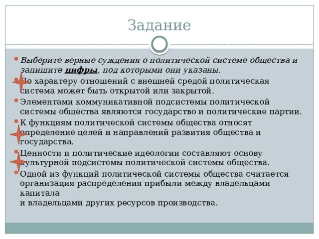 Задание Выберите верные суждения о политической системе общества и запишите  цифры , под которыми они указаны. По характеру отношений с внешней средой политическая система может быть открытой или закрытой. Элементами коммуникативной подсистемы политической системы общества являются государство и политические партии. К функциям политической системы общества относят определение целей и направлений развития общества и государства. Ценности и политические идеологии составляют основу культурной подсистемы политической системы общества. Одной из функций политической системы общества считается организация распределения прибыли между владельцами капитала  и владельцами других ресурсов производства.  