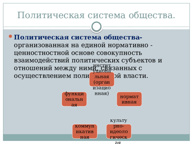 Политическая система общества. Политическая система общества- организованная на единой нормативно - ценностностной основе совокупность взаимодействий политических субъектов и отношений между ними, связанных с осуществлением политической власти. институциональная (организационная) нормативная функциональная культурно-идеологическая коммуникативная 