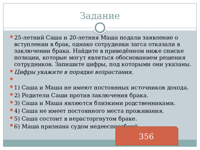 Задание 25-летний Саша и 20-летняя Маша подали заявление о вступлении в брак, однако сотрудники загса отказали в заключении брака. Найдите в приведённом ниже списке позиции, которые могут являться обоснованием решения сотрудников. Запишите цифры, под которыми они указаны. Цифры укажите в порядке возрастания.   1) Саша и Маша не имеют постоянных источников дохода. 2) Родители Саши против заключения брака. 3) Саша и Маша являются близкими родственниками. 4) Саша не имеет постоянного места проживания. 5) Саша состоит в нерасторгнутом браке. 6) Маша признана судом недееспособной. 356 