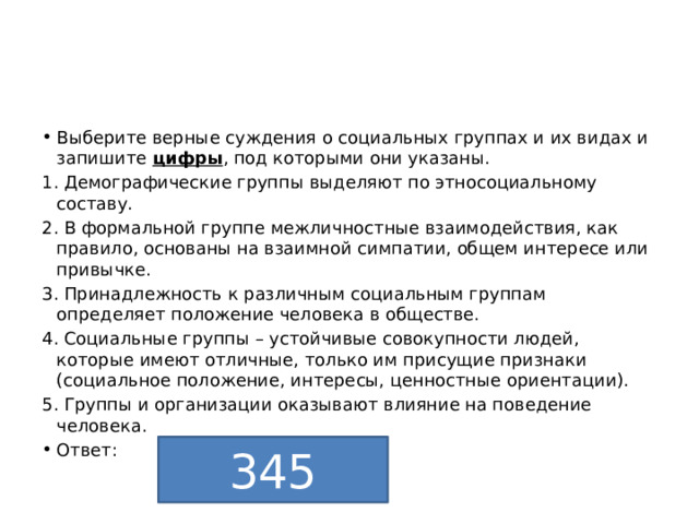 Выберите верные суждения о социальных группах и их видах и запишите  цифры , под которыми они указаны. 1. Демографические группы выделяют по этносоциальному составу. 2. В формальной группе межличностные взаимодействия, как правило, основаны на взаимной симпатии, общем интересе или привычке. 3. Принадлежность к различным социальным группам определяет положение человека в обществе. 4. Социальные группы – устойчивые совокупности людей, которые имеют отличные, только им присущие признаки (социальное положение, интересы, ценностные ориентации). 5. Группы и организации оказывают влияние на поведение человека. Ответ: 345 