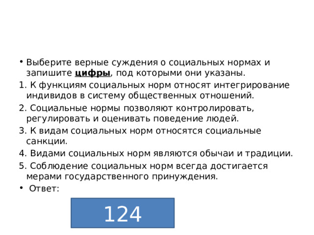 Выберите верные суждения о социальных нормах и запишите  цифры , под которыми они указаны. 1. К функциям социальных норм относят интегрирование индивидов в систему общественных отношений. 2. Социальные нормы позволяют контролировать, регулировать и оценивать поведение людей. 3. К видам социальных норм относятся социальные санкции. 4. Видами социальных норм являются обычаи и традиции. 5. Соблюдение социальных норм всегда достигается мерами государственного принуждения.  Ответ: 124 