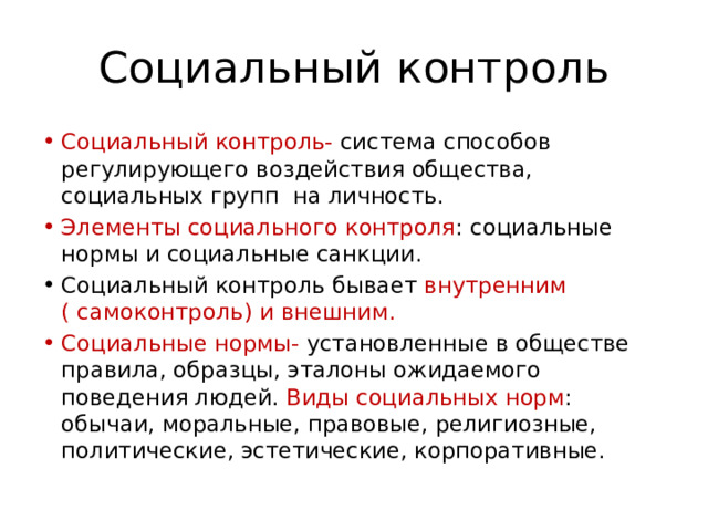 Социальный контроль Социальный контроль- система способов регулирующего воздействия общества, социальных групп на личность. Элементы социального контроля : социальные нормы и социальные санкции. Социальный контроль бывает внутренним ( самоконтроль) и внешним. Социальные нормы- установленные в обществе правила, образцы, эталоны ожидаемого поведения людей. Виды социальных норм : обычаи, моральные, правовые, религиозные, политические, эстетические, корпоративные. 