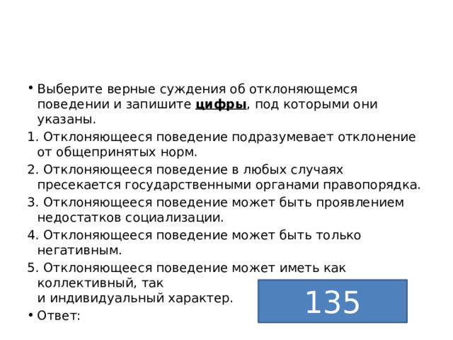 Выберите верные суждения об отклоняющемся поведении и запишите  цифры , под которыми они указаны. 1. Отклоняющееся поведение подразумевает отклонение от общепринятых норм. 2. Отклоняющееся поведение в любых случаях пресекается государственными органами правопорядка. 3. Отклоняющееся поведение может быть проявлением недостатков социализации. 4. Отклоняющееся поведение может быть только негативным. 5. Отклоняющееся поведение может иметь как коллективный, так  и индивидуальный характер. Ответ: 135 