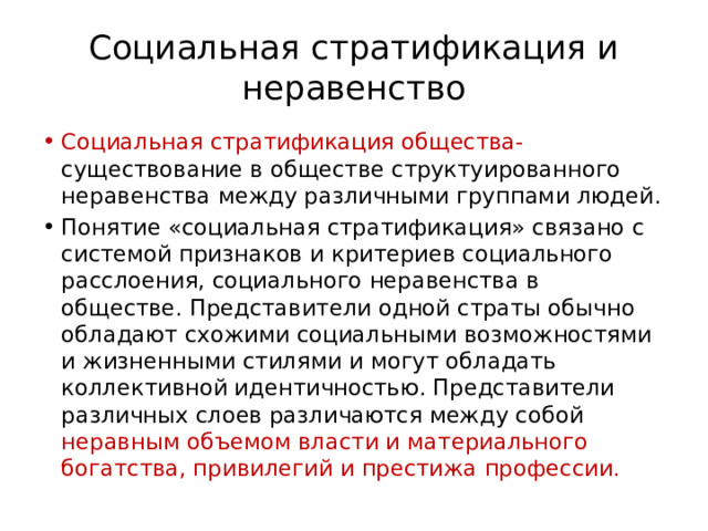 Социальная стратификация и неравенство Социальная стратификация общества- существование в обществе структуированного неравенства между различными группами людей. Понятие «социальная стратификация» связано с системой признаков и критериев социального расслоения, социального неравенства в обществе. Представители одной страты обычно обладают схожими социальными возможностями и жизненными стилями и могут обладать коллективной идентичностью. Представители различных слоев различаются между собой неравным объемом власти и материального богатства, привилегий и престижа профессии. 